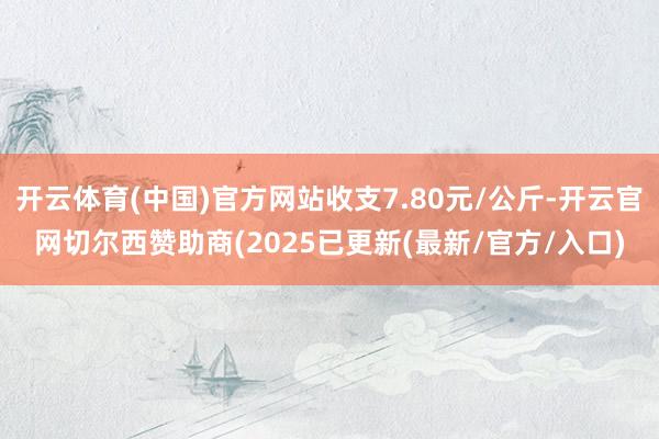 开云体育(中国)官方网站收支7.80元/公斤-开云官网切尔西赞助商(2025已更新(最新/官方/入口)