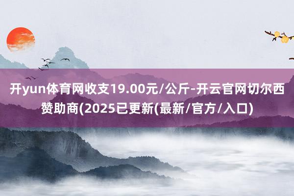 开yun体育网收支19.00元/公斤-开云官网切尔西赞助商(2025已更新(最新/官方/入口)
