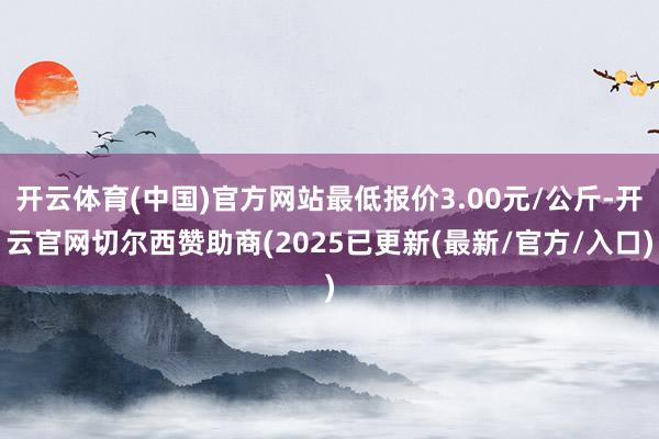 开云体育(中国)官方网站最低报价3.00元/公斤-开云官网切尔西赞助商(2025已更新(最新/官方/入口)