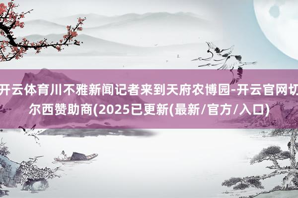 开云体育川不雅新闻记者来到天府农博园-开云官网切尔西赞助商(2025已更新(最新/官方/入口)