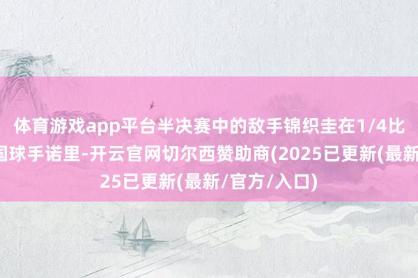 体育游戏app平台半决赛中的敌手锦织圭在1/4比赛中打败英国球手诺里-开云官网切尔西赞助商(2025已更新(最新/官方/入口)
