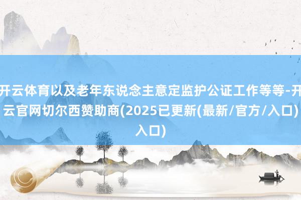 开云体育以及老年东说念主意定监护公证工作等等-开云官网切尔西赞助商(2025已更新(最新/官方/入口)