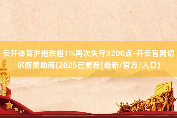 云开体育沪指跌超1%再次失守3200点-开云官网切尔西赞助商(2025已更新(最新/官方/入口)