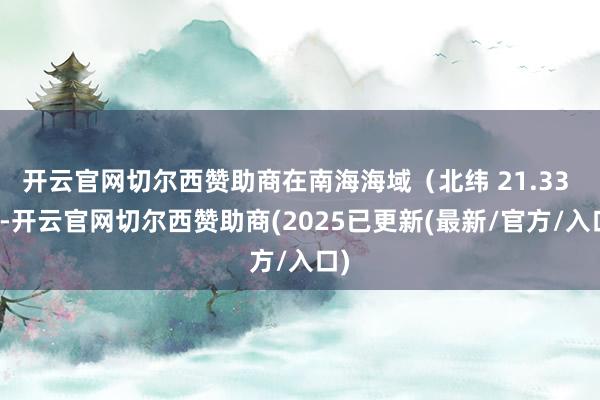 开云官网切尔西赞助商在南海海域（北纬 21.33 度-开云官网切尔西赞助商(2025已更新(最新/官方/入口)