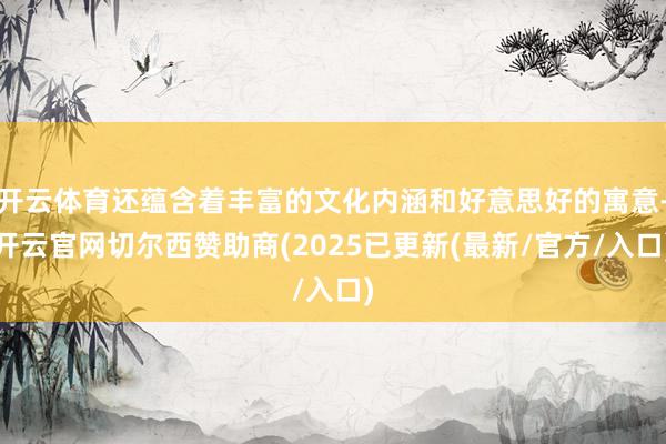 开云体育还蕴含着丰富的文化内涵和好意思好的寓意-开云官网切尔西赞助商(2025已更新(最新/官方/入口)