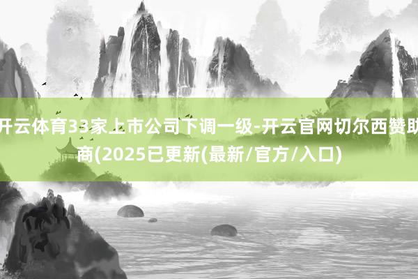 开云体育33家上市公司下调一级-开云官网切尔西赞助商(2025已更新(最新/官方/入口)