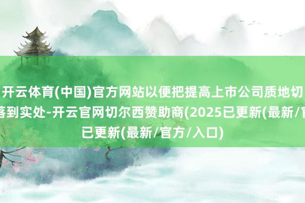 开云体育(中国)官方网站以便把提高上市公司质地切切实实地落到实处-开云官网切尔西赞助商(2025已更新(最新/官方/入口)