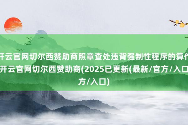 开云官网切尔西赞助商照章查处违背强制性程序的算作-开云官网切尔西赞助商(2025已更新(最新/官方/入口)