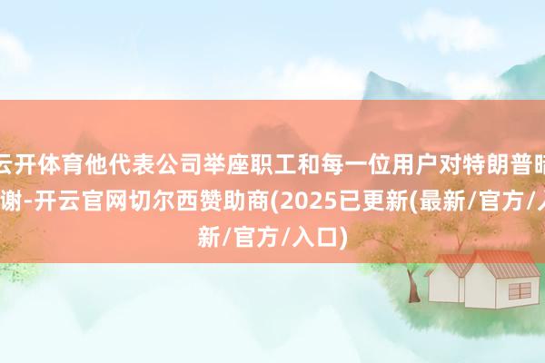 云开体育他代表公司举座职工和每一位用户对特朗普暗示感谢-开云官网切尔西赞助商(2025已更新(最新/官方/入口)
