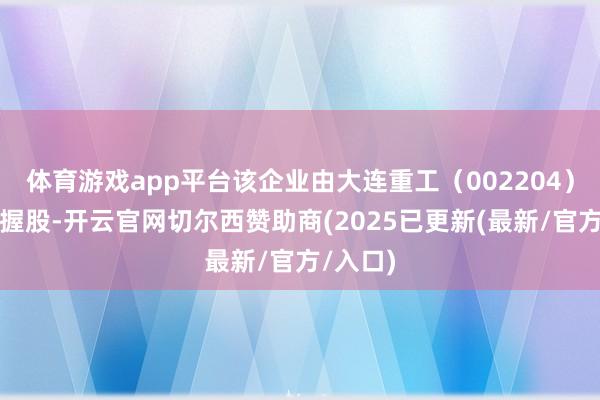 体育游戏app平台该企业由大连重工（002204）等共同握股-开云官网切尔西赞助商(2025已更新(最新/官方/入口)