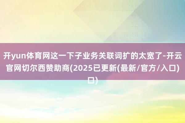 开yun体育网这一下子业务关联词扩的太宽了-开云官网切尔西赞助商(2025已更新(最新/官方/入口)