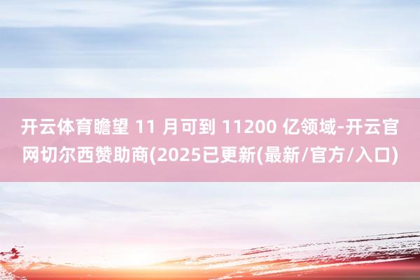 开云体育瞻望 11 月可到 11200 亿领域-开云官网切尔西赞助商(2025已更新(最新/官方/入口)