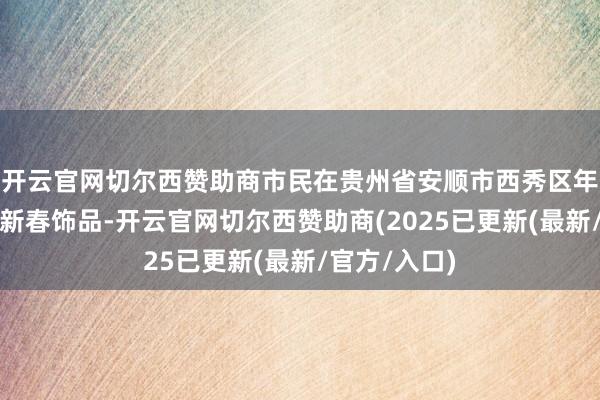 开云官网切尔西赞助商市民在贵州省安顺市西秀区年货市集选购新春饰品-开云官网切尔西赞助商(2025已更新(最新/官方/入口)