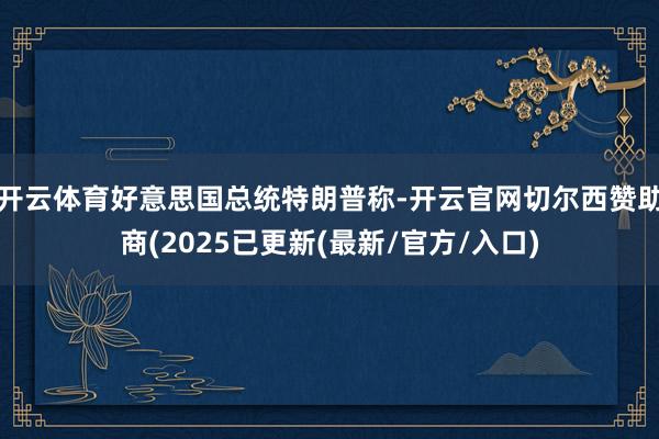 开云体育好意思国总统特朗普称-开云官网切尔西赞助商(2025已更新(最新/官方/入口)