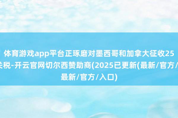 体育游戏app平台正琢磨对墨西哥和加拿大征收25%的关税-开云官网切尔西赞助商(2025已更新(最新/官方/入口)