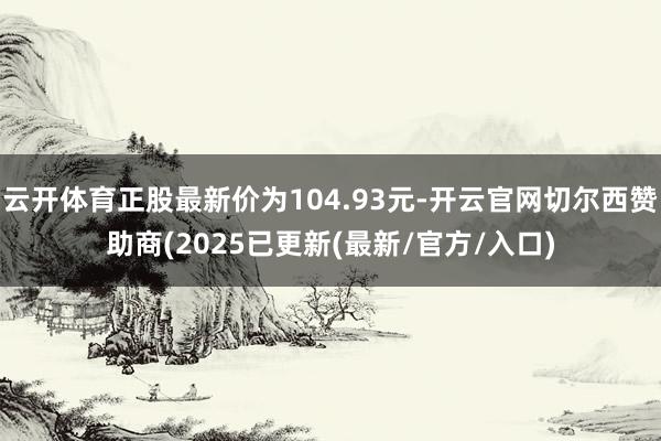 云开体育正股最新价为104.93元-开云官网切尔西赞助商(2025已更新(最新/官方/入口)