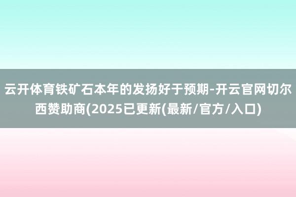 云开体育　　铁矿石本年的发扬好于预期-开云官网切尔西赞助商(2025已更新(最新/官方/入口)