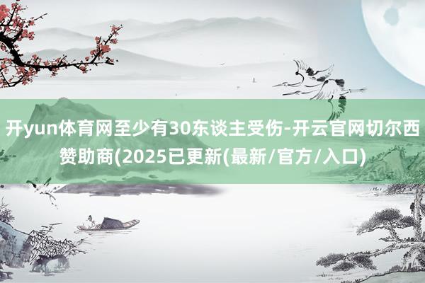 开yun体育网至少有30东谈主受伤-开云官网切尔西赞助商(2025已更新(最新/官方/入口)