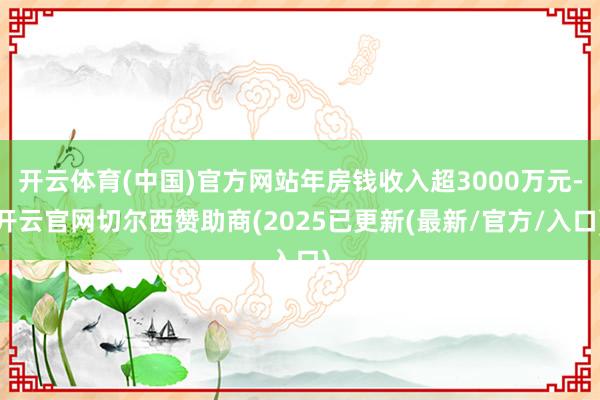 开云体育(中国)官方网站年房钱收入超3000万元-开云官网切尔西赞助商(2025已更新(最新/官方/入口)