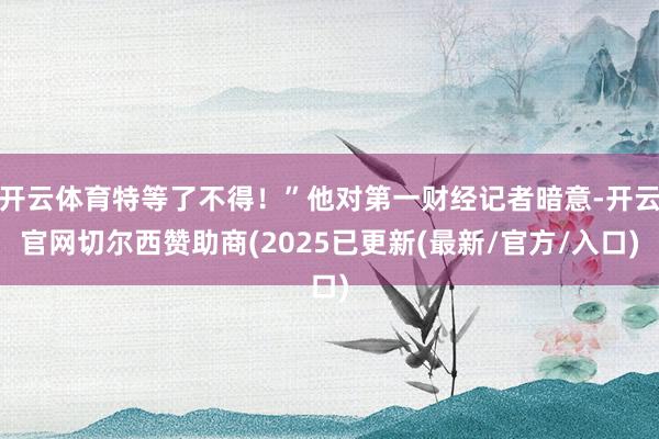 开云体育特等了不得！”他对第一财经记者暗意-开云官网切尔西赞助商(2025已更新(最新/官方/入口)
