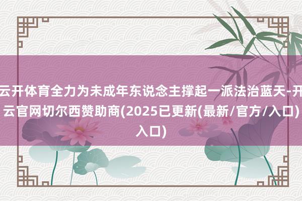 云开体育全力为未成年东说念主撑起一派法治蓝天-开云官网切尔西赞助商(2025已更新(最新/官方/入口)