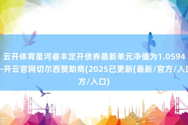 云开体育星河睿丰定开债券最新单元净值为1.0594元-开云官网切尔西赞助商(2025已更新(最新/官方/入口)