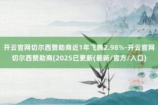 开云官网切尔西赞助商近1年飞腾2.98%-开云官网切尔西赞助商(2025已更新(最新/官方/入口)