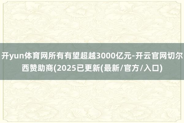 开yun体育网所有有望超越3000亿元-开云官网切尔西赞助商(2025已更新(最新/官方/入口)
