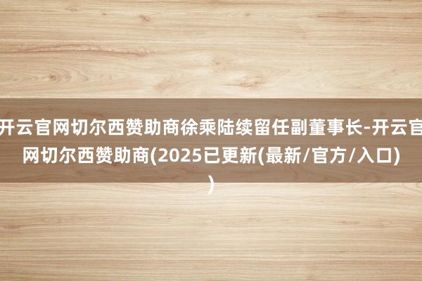 开云官网切尔西赞助商徐乘陆续留任副董事长-开云官网切尔西赞助商(2025已更新(最新/官方/入口)