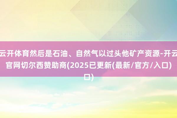 云开体育然后是石油、自然气以过头他矿产资源-开云官网切尔西赞助商(2025已更新(最新/官方/入口)