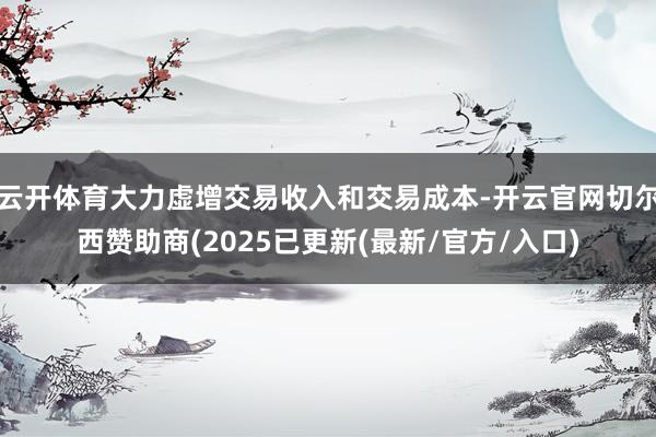 云开体育大力虚增交易收入和交易成本-开云官网切尔西赞助商(2025已更新(最新/官方/入口)