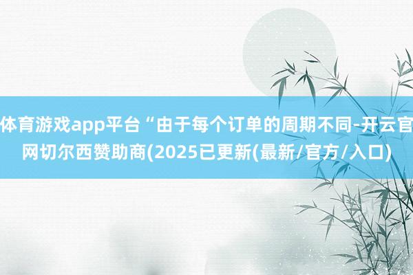 体育游戏app平台“由于每个订单的周期不同-开云官网切尔西赞助商(2025已更新(最新/官方/入口)