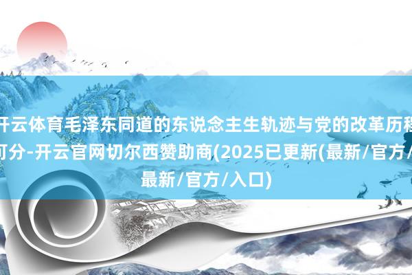 开云体育毛泽东同道的东说念主生轨迹与党的改革历程密不可分-开云官网切尔西赞助商(2025已更新(最新/官方/入口)