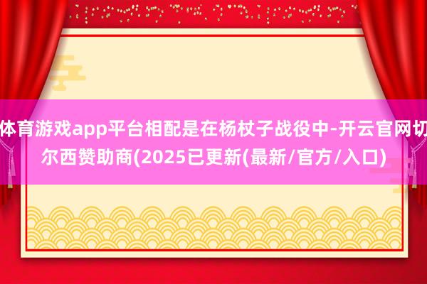体育游戏app平台相配是在杨杖子战役中-开云官网切尔西赞助商(2025已更新(最新/官方/入口)