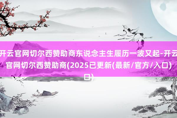 开云官网切尔西赞助商东说念主生履历一波又起-开云官网切尔西赞助商(2025已更新(最新/官方/入口)