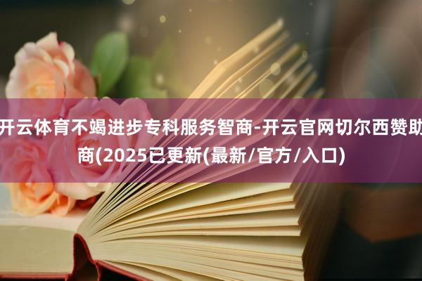 开云体育不竭进步专科服务智商-开云官网切尔西赞助商(2025已更新(最新/官方/入口)