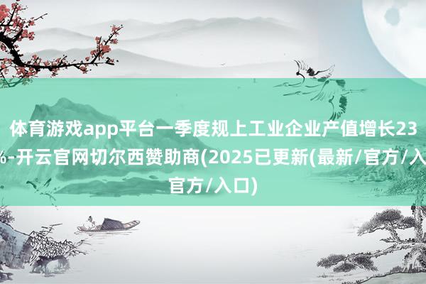 体育游戏app平台　　一季度规上工业企业产值增长23.2%-开云官网切尔西赞助商(2025已更新(最新/官方/入口)