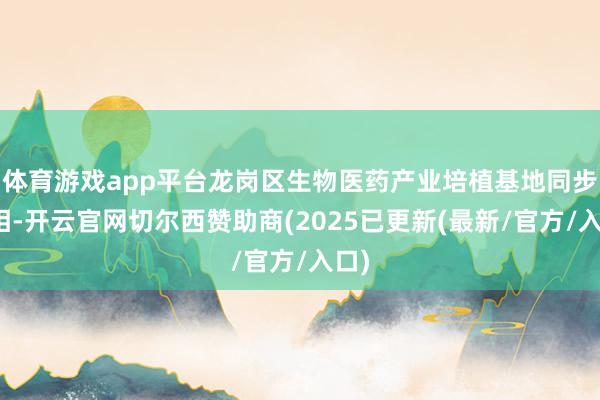 体育游戏app平台龙岗区生物医药产业培植基地同步亮相-开云官网切尔西赞助商(2025已更新(最新/官方/入口)
