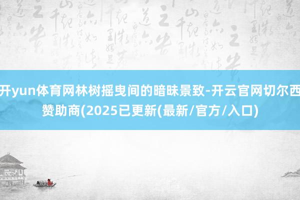 开yun体育网林树摇曳间的暗昧景致-开云官网切尔西赞助商(2025已更新(最新/官方/入口)
