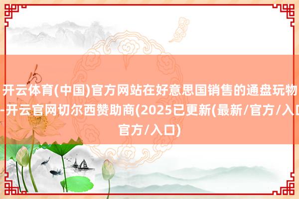 开云体育(中国)官方网站在好意思国销售的通盘玩物中-开云官网切尔西赞助商(2025已更新(最新/官方/入口)