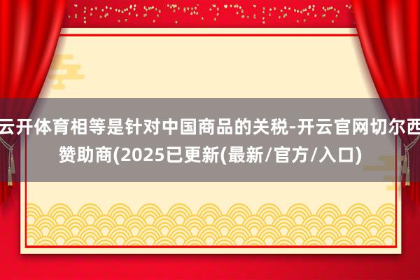 云开体育相等是针对中国商品的关税-开云官网切尔西赞助商(2025已更新(最新/官方/入口)