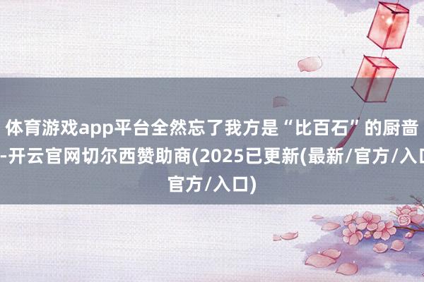 体育游戏app平台全然忘了我方是“比百石”的厨啬夫-开云官网切尔西赞助商(2025已更新(最新/官方/入口)