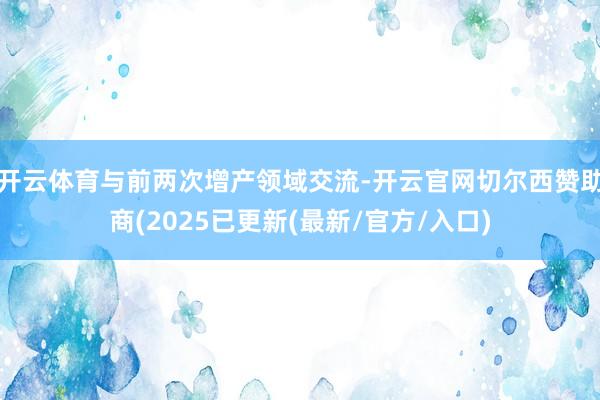 开云体育与前两次增产领域交流-开云官网切尔西赞助商(2025已更新(最新/官方/入口)