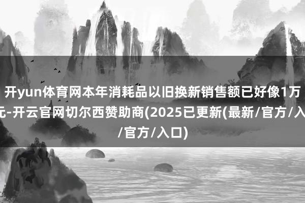 开yun体育网本年消耗品以旧换新销售额已好像1万亿元-开云官网切尔西赞助商(2025已更新(最新/官方/入口)