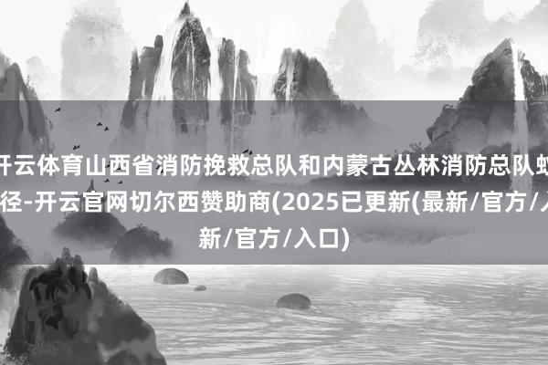 开云体育山西省消防挽救总队和内蒙古丛林消防总队蚁集行径-开云官网切尔西赞助商(2025已更新(最新/官方/入口)