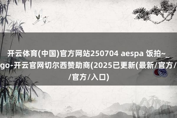 开云体育(中国)官方网站250704 aespa 饭拍~_cr_logo-开云官网切尔西赞助商(2025已更新(最新/官方/入口)