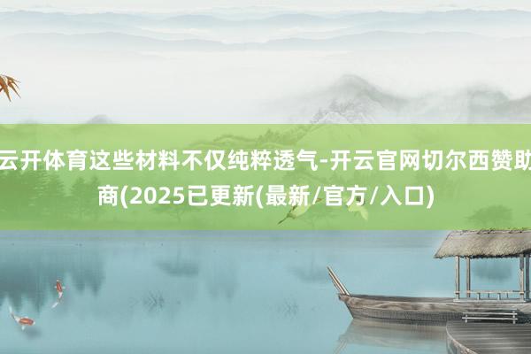 云开体育这些材料不仅纯粹透气-开云官网切尔西赞助商(2025已更新(最新/官方/入口)