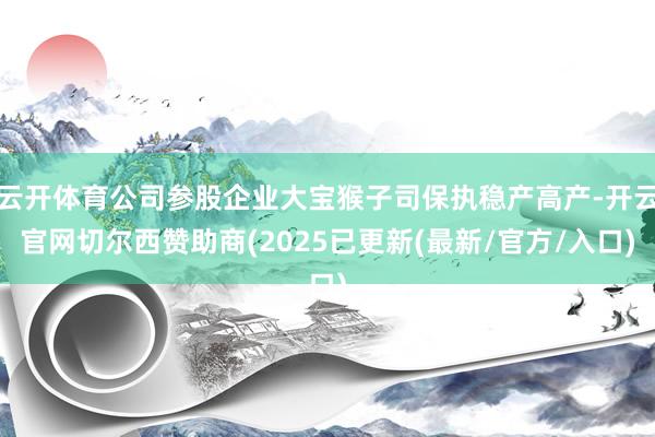 云开体育公司参股企业大宝猴子司保执稳产高产-开云官网切尔西赞助商(2025已更新(最新/官方/入口)