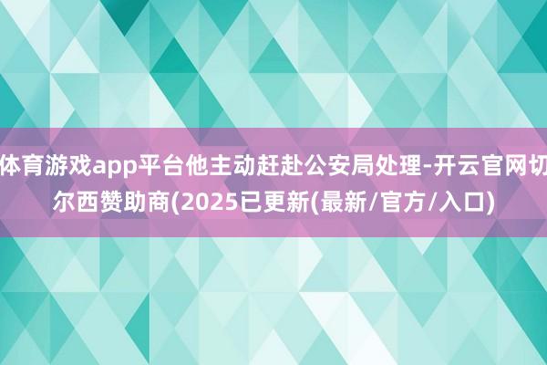 体育游戏app平台他主动赶赴公安局处理-开云官网切尔西赞助商(2025已更新(最新/官方/入口)