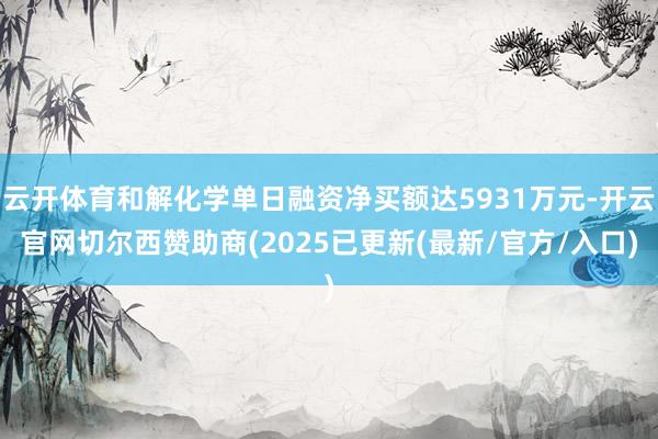 云开体育和解化学单日融资净买额达5931万元-开云官网切尔西赞助商(2025已更新(最新/官方/入口)